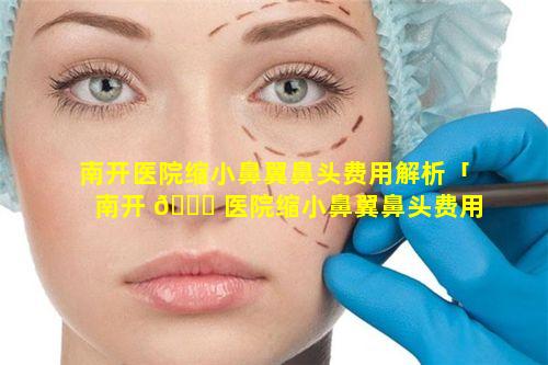 南开医院缩小鼻翼鼻头费用解析「南开 🐅 医院缩小鼻翼鼻头费用解析 🍀 多少钱」